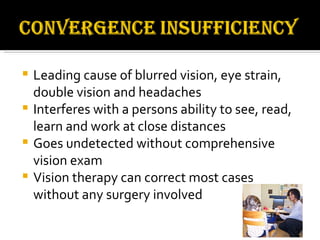 Leading cause of blurred vision, eye strain, double vision and headaches Interferes with a persons ability to see, read, learn and work at close distances Goes undetected without comprehensive vision exam Vision therapy can correct most cases without any surgery involved 