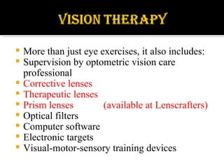 More than just eye exercises, it also includes: Supervision by optometric vision care professional Corrective lenses  Therapeutic lenses Prism lenses  (available at Lenscrafters) Optical filters Computer software Electronic targets Visual-motor-sensory training devices 
