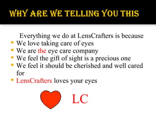 Everything we do at LensCrafters is because We love taking care of eyes We are  the  eye care company We feel the gift of sight is a precious one We feel it should be cherished and well cared for LensCrafters  loves your eyes LC 