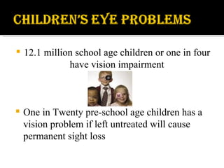 12.1 million school age children or one in four have vision impairment One in Twenty pre-school age children has a vision problem if left untreated will cause permanent sight loss 