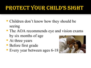 Children don’t know how they should be seeing The AOA recommends eye and vision exams by six months of age  At three years Before first grade Every year between ages 6-18 