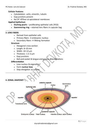 PG Notes: Lens & Cataract Dr. Prabhat Devkota, MD
9 | P a g e
drprabhatdevkota@gmail.com
Cellular Features
• Cytoskeleton: actin, vimentin, tubulin
• Gap junctions present
• Na⁺/K⁺-ATPase at apicolateral membrane
Applied Epithelium
• Elschnig pearls – proliferating epithelial cells (PCO)
• Soemmering ring – retained lens fibers in capsular bag
3. LENS FIBERS
• Derived from epithelial cells
• Primary fibers → embryonic nucleus
• Secondary fibers → lifelong formation
Structure
• Hexagonal cross-section
• Length: 8–10 mm
• Width: 10–12 µm
• Thickness: 1.5–2 µm
• Gap junctions
• Ball-and-socket & tongue-and-groove interdigitations
Differentiation
• Lose nucleus & organelles
• Form nuclear bow
• Stop elongation at sutures
4. ZONAL ANATOMY
 