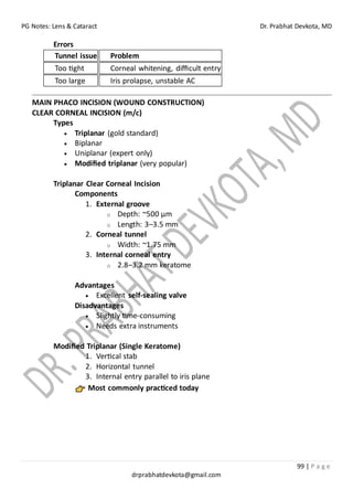 PG Notes: Lens & Cataract Dr. Prabhat Devkota, MD
99 | P a g e
drprabhatdevkota@gmail.com
Errors
Tunnel issue Problem
Too tight Corneal whitening, difficult entry
Too large Iris prolapse, unstable AC
MAIN PHACO INCISION (WOUND CONSTRUCTION)
CLEAR CORNEAL INCISION (m/c)
Types
• Triplanar (gold standard)
• Biplanar
• Uniplanar (expert only)
• Modified triplanar (very popular)
Triplanar Clear Corneal Incision
Components
1. External groove
o Depth: ~500 µm
o Length: 3–3.5 mm
2. Corneal tunnel
o Width: ~1.75 mm
3. Internal corneal entry
o 2.8–3.2 mm keratome
Advantages
• Excellent self-sealing valve
Disadvantages
• Slightly time-consuming
• Needs extra instruments
Modified Triplanar (Single Keratome)
1. Vertical stab
2. Horizontal tunnel
3. Internal entry parallel to iris plane
Most commonly practiced today
 