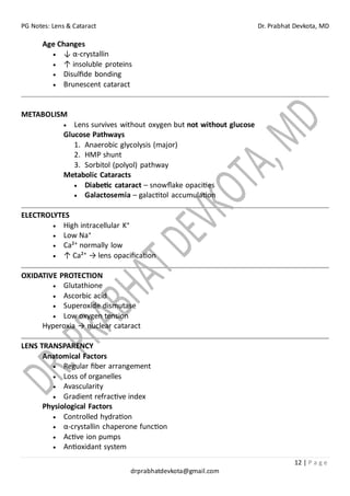 PG Notes: Lens & Cataract Dr. Prabhat Devkota, MD
12 | P a g e
drprabhatdevkota@gmail.com
Age Changes
• ↓ α-crystallin
• ↑ insoluble proteins
• Disulfide bonding
• Brunescent cataract
METABOLISM
• Lens survives without oxygen but not without glucose
Glucose Pathways
1. Anaerobic glycolysis (major)
2. HMP shunt
3. Sorbitol (polyol) pathway
Metabolic Cataracts
• Diabetic cataract – snowflake opacities
• Galactosemia – galactitol accumulation
ELECTROLYTES
• High intracellular K⁺
• Low Na⁺
• Ca²⁺ normally low
• ↑ Ca²⁺ → lens opacification
OXIDATIVE PROTECTION
• Glutathione
• Ascorbic acid
• Superoxide dismutase
• Low oxygen tension
Hyperoxia → nuclear cataract
LENS TRANSPARENCY
Anatomical Factors
• Regular fiber arrangement
• Loss of organelles
• Avascularity
• Gradient refractive index
Physiological Factors
• Controlled hydration
• α-crystallin chaperone function
• Active ion pumps
• Antioxidant system
 