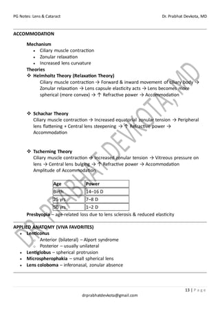 PG Notes: Lens & Cataract Dr. Prabhat Devkota, MD
13 | P a g e
drprabhatdevkota@gmail.com
ACCOMMODATION
Mechanism
• Ciliary muscle contraction
• Zonular relaxation
• Increased lens curvature
Theories
❖ Helmholtz Theory (Relaxation Theory)
Ciliary muscle contraction → Forward & inward movement of ciliary body →
Zonular relaxation → Lens capsule elasticity acts → Lens becomes more
spherical (more convex) → ↑ Refractive power → Accommodation
❖ Schachar Theory
Ciliary muscle contraction → Increased equatorial zonular tension → Peripheral
lens flattening + Central lens steepening → ↑ Refractive power →
Accommodation
❖ Tscherning Theory
Ciliary muscle contraction → Increased zonular tension → Vitreous pressure on
lens → Central lens bulging → ↑ Refractive power → Accommodation
Amplitude of Accommodation
Age Power
Birth 14–16 D
25 yrs 7–8 D
50 yrs 1–2 D
Presbyopia – age-related loss due to lens sclerosis & reduced elasticity
APPLIED ANATOMY (VIVA FAVORITES)
• Lenticonus
o Anterior (bilateral) – Alport syndrome
o Posterior – usually unilateral
• Lentiglobus – spherical protrusion
• Microspherophakia – small spherical lens
• Lens coloboma – inferonasal, zonular absence
 