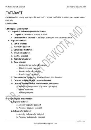 PG Notes: Lens & Cataract Dr. Prabhat Devkota, MD
14 | P a g e
drprabhatdevkota@gmail.com
CATARACT
Cataract refers to any opacity in the lens or its capsule, sufficient in severity to impair vision
clinically.
Classification
I. Etiological Classification
A. Congenital and Developmental Cataract
• Congenital cataract — present at birth
• Developmental cataract — develops during infancy to adolescence
B. Acquired Cataract
1. Senile cataract
2. Traumatic cataract
3. Complicated cataract
4. Metabolic cataract
5. Electric cataract
6. Radiational cataract
7. Toxic cataract
o Corticosteroid-induced cataract
o Miotic-induced cataract
o Copper-induced cataract
o Iron-induced cataract
8. Dermatogenic cataract — associated with skin diseases
9. Cataract associated with osseous diseases
10.Cataract associated with miscellaneous syndromes
o Dystrophia myotonica (myotonic dystrophy)
o Down syndrome
o Lowe syndrome
II. Morphological Classification
1. Capsular Cataract
a. Anterior capsular cataract
b. Posterior capsular cataract
2. Subcapsular Cataract
a. Anterior subcapsular cataract
b. Posterior subcapsular cataract
 