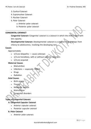 PG Notes: Lens & Cataract Dr. Prabhat Devkota, MD
15 | P a g e
drprabhatdevkota@gmail.com
3. Cortical Cataract
4. Supranuclear Cataract
5. Nuclear Cataract
6. Polar Cataract
a. Anterior polar cataract
b. Posterior polar cataract
CONGENITAL CATARACT
Congenital Cataract: Congenital cataract is a cataract in which the child is born with
lens opacity.
Developmental Cataract: Developmental cataract is a cataract that develops from
infancy to adolescence, involving the developing lens.
Causes
Approximately:
• 1/3 are idiopathic — cause unknown
• 1/3 are hereditary, with or without systemic disorders
• 1/3 are acquired
Maternal Causes
• Malnutrition
• Infections — especially TORCH
• Drugs
• Radiation
Fetal Causes
• Birth anoxia
• Trauma
• Metabolic defects
• Malnutrition
• Congenital disorders
Types of Congenital Cataract
A. Congenital Capsular Cataract
• Anterior capsular cataract
• Posterior capsular cataract
B. Polar Cataract
• Anterior polar cataract
 