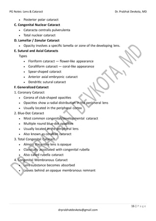 PG Notes: Lens & Cataract Dr. Prabhat Devkota, MD
16 | P a g e
drprabhatdevkota@gmail.com
• Posterior polar cataract
C. Congenital Nuclear Cataract
• Cataracta centralis pulverulenta
• Total nuclear cataract
D. Lamellar / Zonular Cataract
• Opacity involves a specific lamella or zone of the developing lens.
E. Sutural and Axial Cataracts
Types
• Floriform cataract — flower-like appearance
• Coralliform cataract — coral-like appearance
• Spear-shaped cataract
• Anterior axial embryonic cataract
• Dendritic sutural cataract
F. Generalized Cataract
1. Coronary Cataract
• Corona of club-shaped opacities
• Opacities show a radial distribution in the peripheral lens
• Usually located in the peripheral cortex
2. Blue-Dot Cataract
• Most common congenital/developmental cataract
• Multiple round blue-dot opacities
• Usually located in the peripheral lens
• Also known as cerulean cataract
3. Total Congenital Cataract
• Almost the entire lens is opaque
• Classically associated with congenital rubella
• Also called rubella cataract
4. Congenital Membranous Cataract
• Lens substance becomes absorbed
• Leaves behind an opaque membranous remnant
 