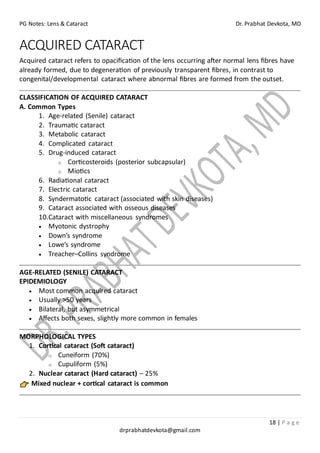 PG Notes: Lens & Cataract Dr. Prabhat Devkota, MD
18 | P a g e
drprabhatdevkota@gmail.com
ACQUIRED CATARACT
Acquired cataract refers to opacification of the lens occurring after normal lens fibres have
already formed, due to degeneration of previously transparent fibres, in contrast to
congenital/developmental cataract where abnormal fibres are formed from the outset.
CLASSIFICATION OF ACQUIRED CATARACT
A. Common Types
1. Age-related (Senile) cataract
2. Traumatic cataract
3. Metabolic cataract
4. Complicated cataract
5. Drug-induced cataract
o Corticosteroids (posterior subcapsular)
o Miotics
6. Radiational cataract
7. Electric cataract
8. Syndermatotic cataract (associated with skin diseases)
9. Cataract associated with osseous diseases
10.Cataract with miscellaneous syndromes
• Myotonic dystrophy
• Down’s syndrome
• Lowe’s syndrome
• Treacher–Collins syndrome
AGE-RELATED (SENILE) CATARACT
EPIDEMIOLOGY
• Most common acquired cataract
• Usually >50 years
• Bilateral, but asymmetrical
• Affects both sexes, slightly more common in females
MORPHOLOGICAL TYPES
1. Cortical cataract (Soft cataract)
o Cuneiform (70%)
o Cupuliform (5%)
2. Nuclear cataract (Hard cataract) – 25%
Mixed nuclear + cortical cataract is common
 