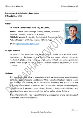PG Notes: Lens & Cataract Dr. Prabhat Devkota, MD
1 | P a g e
drprabhatdevkota@gmail.com
Postgraduate Ophthalmology Exam Notes
© First Edition, 2026
Author
Dr. Prabhat Kiran Devkota, MBBS(TU), MD(NAMS)
MBBS – Chitwan Medical College Teaching Hospital, Institute of
Medicine, Tribhuvan University (TU), Nepal
MD (Ophthalmology) – Lumbini Eye Institute & Research Center,
National Academy of Medical Sciences (NAMS), Nepal
Email: drprabhatdevkota@gmail.com
All rights reserved.
No part of this publication may be reproduced, stored in a retrieval system,
transmitted, or distributed in any form or by any means, whether electronic,
mechanical, photocopying, recording, or otherwise, without prior written permission
of the author, except for brief quotations used for academic, educational, or review
purposes.
Disclaimer
This book is intended solely as an educational and revision resource for postgraduate
ophthalmology trainees and practitioners. While every effort has been made to ensure
the accuracy and reliability of the information presented, the author does not
guarantee that all content is free from errors or omissions. Readers are encouraged to
consult standard textbooks, peer-reviewed literature, institutional guidelines, and
current evidence-based recommendations before making clinical decisions.
The author shall not be held responsible for any consequences arising from the use of
information contained in this book.
 
