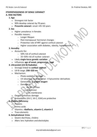 PG Notes: Lens & Cataract Dr. Prabhat Devkota, MD
19 | P a g e
drprabhatdevkota@gmail.com
ETIOPATHOGENESIS OF SENILE CATARACT
A. RISK FACTORS
1. Age
• Strongest risk factor
• 90% develop cataract by 70 years
• Presenile cataract: onset <45–50 years
2. Sex
• Higher prevalence in females
• Possible reasons:
o Longer lifespan
o Post-menopausal hormonal changes
o Protective role of HRT against cortical cataract
o Higher association with diabetes, obesity, hypertension
3. Heredity
• Accounts for:
o 50% risk of cortical cataract
o 35–50% risk of nuclear cataract
• Likely single-locus genetic variation
• Influences age of onset, progression, type
4. Ultraviolet (UV-B) Radiation
• Strongly linked to cortical cataract
• UV-B range: 290–320 nm
• Mechanism:
o Photo-oxidative damage
o UV absorbed by tryptophan → kynurenine derivatives
o Generation of singlet oxygen
o Damage to:
▪ Na⁺/K⁺-ATPase
▪ Hexokinase
▪ Lens membranes
• Oxygen enhances damage
• Antioxidants (Vit E, Vit C, GSH) are protective
5. Dietary Deficiency
• Proteins
• Amino acids
• Vitamins: riboflavin, vitamin C, vitamin E
• Trace elements
6. Dehydrational Crisis
• Severe diarrhoea, cholera
• Alters lens hydration and electrolytes
 