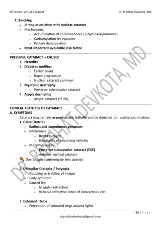 PG Notes: Lens & Cataract Dr. Prabhat Devkota, MD
20 | P a g e
drprabhatdevkota@gmail.com
7. Smoking
• Strong association with nuclear cataract
• Mechanisms:
o Accumulation of chromophores (3-hydroxykynurenine)
o Carbamylation by cyanates
o Protein denaturation
• Most important avoidable risk factor
PRESENILE CATARACT – CAUSES
1. Heredity
2. Diabetes mellitus
o Earlier onset
o Rapid progression
o Nuclear cataract common
3. Myotonic dystrophy
o Posterior subcapsular cataract
4. Atopic dermatitis
o Atopic cataract (~10%)
CLINICAL FEATURES OF CATARACT
A. SYMPTOMS
Cataract may remain asymptomatic initially and be detected on routine examination.
1. Glare (Dazzle)
• Earliest and commonest symptom
• Intolerance to:
o Bright sunlight
o Headlights of oncoming vehicles
• More marked in:
o Posterior subcapsular cataract (PSC)
o Anterior cortical cataract
Due to light scattering by lens opacity
2. Uniocular Diplopia / Polyopia
• Doubling or trebling of images
• Early symptom
• Caused by:
o Irregular refraction
o Variable refractive index of cataractous lens
3. Coloured Halos
• Perception of coloured rings around lights
 