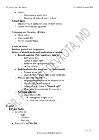 PG Notes: Lens & Cataract Dr. Prabhat Devkota, MD
21 | P a g e
drprabhatdevkota@gmail.com
• Due to:
o Dispersion of white light
o Presence of water droplets in lens
4. Black Spots
• Stationary dark spots perceived in front of eyes
• Due to localized lens opacities
5. Blurring and Distortion of Vision
• Misty vision
• Image distortion
• Occurs in early stages
6. Loss of Vision
Painless, gradual and progressive
Pattern of visual loss depends on location of opacity:
• Central opacities (PSC / cupuliform cataract)
o Early visual loss
o Worse in bright light
o Better in dim light (pupil dilates)
o → Day blindness
• Peripheral opacities (cuneiform cortical cataract)
o Delayed visual loss
o Vision better in bright light (pupil constricts)
• Nuclear sclerotic cataract
o Progressive deterioration of distance vision
o Myopic shift (index myopia)
o Improved near vision → “Second sight”
o May cause anisometropia if asymmetric
• Advanced cataract
o Vision reduces to:
▪ Perception of light (PL+)
▪ Accurate projection of rays
B. SIGNS
1. Visual Acuity
• Depends on:
o Type
o Location
o Maturity
• Ranges from 6/9 to PL+
 