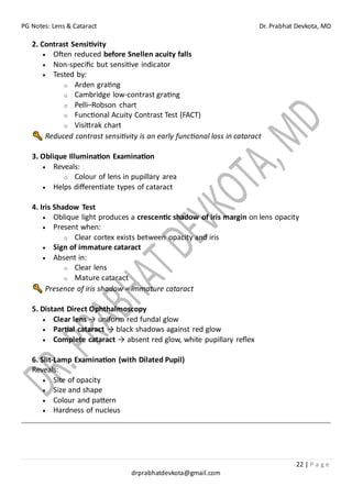 PG Notes: Lens & Cataract Dr. Prabhat Devkota, MD
22 | P a g e
drprabhatdevkota@gmail.com
2. Contrast Sensitivity
• Often reduced before Snellen acuity falls
• Non-specific but sensitive indicator
• Tested by:
o Arden grating
o Cambridge low-contrast grating
o Pelli–Robson chart
o Functional Acuity Contrast Test (FACT)
o Visittrak chart
Reduced contrast sensitivity is an early functional loss in cataract
3. Oblique Illumination Examination
• Reveals:
o Colour of lens in pupillary area
• Helps differentiate types of cataract
4. Iris Shadow Test
• Oblique light produces a crescentic shadow of iris margin on lens opacity
• Present when:
o Clear cortex exists between opacity and iris
• Sign of immature cataract
• Absent in:
o Clear lens
o Mature cataract
Presence of iris shadow = immature cataract
5. Distant Direct Ophthalmoscopy
• Clear lens → uniform red fundal glow
• Partial cataract → black shadows against red glow
• Complete cataract → absent red glow, white pupillary reflex
6. Slit-Lamp Examination (with Dilated Pupil)
Reveals:
• Site of opacity
• Size and shape
• Colour and pattern
• Hardness of nucleus
 