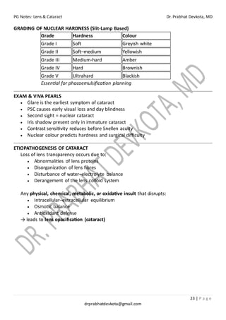 PG Notes: Lens & Cataract Dr. Prabhat Devkota, MD
23 | P a g e
drprabhatdevkota@gmail.com
GRADING OF NUCLEAR HARDNESS (Slit-Lamp Based)
Grade Hardness Colour
Grade I Soft Greyish white
Grade II Soft–medium Yellowish
Grade III Medium-hard Amber
Grade IV Hard Brownish
Grade V Ultrahard Blackish
Essential for phacoemulsification planning
EXAM & VIVA PEARLS
• Glare is the earliest symptom of cataract
• PSC causes early visual loss and day blindness
• Second sight = nuclear cataract
• Iris shadow present only in immature cataract
• Contrast sensitivity reduces before Snellen acuity
• Nuclear colour predicts hardness and surgical difficulty
ETIOPATHOGENESIS OF CATARACT
Loss of lens transparency occurs due to:
• Abnormalities of lens proteins
• Disorganization of lens fibres
• Disturbance of water–electrolyte balance
• Derangement of the lens colloid system
Any physical, chemical, metabolic, or oxidative insult that disrupts:
• Intracellular–extracellular equilibrium
• Osmotic balance
• Antioxidant defense
→ leads to lens opacification (cataract)
 