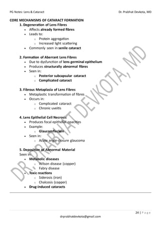 PG Notes: Lens & Cataract Dr. Prabhat Devkota, MD
24 | P a g e
drprabhatdevkota@gmail.com
CORE MECHANISMS OF CATARACT FORMATION
1. Degeneration of Lens Fibres
• Affects already formed fibres
• Leads to:
o Protein aggregation
o Increased light scattering
• Commonly seen in senile cataract
2. Formation of Aberrant Lens Fibres
• Due to dysfunction of lens germinal epithelium
• Produces structurally abnormal fibres
• Seen in:
o Posterior subcapsular cataract
o Complicated cataract
3. Fibrous Metaplasia of Lens Fibres
• Metaplastic transformation of fibres
• Occurs in:
o Complicated cataract
o Chronic uveitis
4. Lens Epithelial Cell Necrosis
• Produces focal epithelial opacities
• Example:
o Glaucomflecken
• Seen in:
o Acute angle-closure glaucoma
5. Deposition of Abnormal Material
Seen in:
• Metabolic diseases
o Wilson disease (copper)
o Fabry disease
• Toxic reactions
o Siderosis (iron)
o Chalcosis (copper)
• Drug-induced cataracts
 