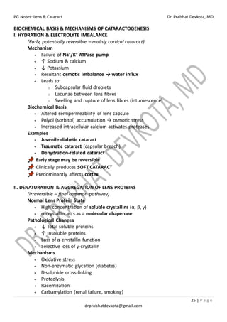 PG Notes: Lens & Cataract Dr. Prabhat Devkota, MD
25 | P a g e
drprabhatdevkota@gmail.com
BIOCHEMICAL BASIS & MECHANISMS OF CATARACTOGENESIS
I. HYDRATION & ELECTROLYTE IMBALANCE
(Early, potentially reversible – mainly cortical cataract)
Mechanism
• Failure of Na⁺/K⁺ ATPase pump
• ↑ Sodium & calcium
• ↓ Potassium
• Resultant osmotic imbalance → water influx
• Leads to:
o Subcapsular fluid droplets
o Lacunae between lens fibres
o Swelling and rupture of lens fibres (intumescence)
Biochemical Basis
• Altered semipermeability of lens capsule
• Polyol (sorbitol) accumulation → osmotic stress
• Increased intracellular calcium activates proteases
Examples
• Juvenile diabetic cataract
• Traumatic cataract (capsular breach)
• Dehydration-related cataract
Early stage may be reversible
Clinically produces SOFT CATARACT
Predominantly affects cortex
II. DENATURATION & AGGREGATION OF LENS PROTEINS
(Irreversible – final common pathway)
Normal Lens Protein State
• High concentration of soluble crystallins (α, β, γ)
• α-crystallin acts as a molecular chaperone
Pathological Changes
• ↓ Total soluble proteins
• ↑ Insoluble proteins
• Loss of α-crystallin function
• Selective loss of γ-crystallin
Mechanisms
• Oxidative stress
• Non-enzymatic glycation (diabetes)
• Disulphide cross-linking
• Proteolysis
• Racemization
• Carbamylation (renal failure, smoking)
 