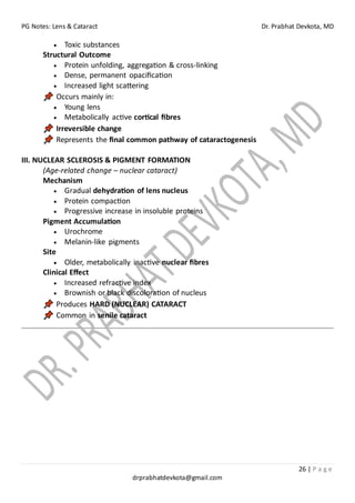 PG Notes: Lens & Cataract Dr. Prabhat Devkota, MD
26 | P a g e
drprabhatdevkota@gmail.com
• Toxic substances
Structural Outcome
• Protein unfolding, aggregation & cross-linking
• Dense, permanent opacification
• Increased light scattering
Occurs mainly in:
• Young lens
• Metabolically active cortical fibres
Irreversible change
Represents the final common pathway of cataractogenesis
III. NUCLEAR SCLEROSIS & PIGMENT FORMATION
(Age-related change – nuclear cataract)
Mechanism
• Gradual dehydration of lens nucleus
• Protein compaction
• Progressive increase in insoluble proteins
Pigment Accumulation
• Urochrome
• Melanin-like pigments
Site
• Older, metabolically inactive nuclear fibres
Clinical Effect
• Increased refractive index
• Brownish or black discoloration of nucleus
Produces HARD (NUCLEAR) CATARACT
Common in senile cataract
 