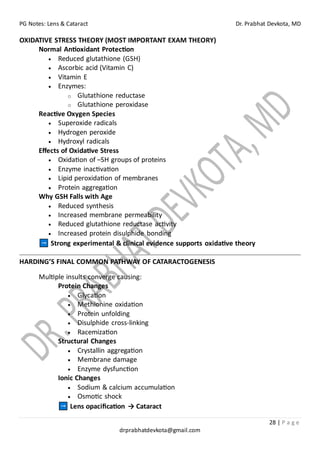 PG Notes: Lens & Cataract Dr. Prabhat Devkota, MD
28 | P a g e
drprabhatdevkota@gmail.com
OXIDATIVE STRESS THEORY (MOST IMPORTANT EXAM THEORY)
Normal Antioxidant Protection
• Reduced glutathione (GSH)
• Ascorbic acid (Vitamin C)
• Vitamin E
• Enzymes:
o Glutathione reductase
o Glutathione peroxidase
Reactive Oxygen Species
• Superoxide radicals
• Hydrogen peroxide
• Hydroxyl radicals
Effects of Oxidative Stress
• Oxidation of –SH groups of proteins
• Enzyme inactivation
• Lipid peroxidation of membranes
• Protein aggregation
Why GSH Falls with Age
• Reduced synthesis
• Increased membrane permeability
• Reduced glutathione reductase activity
• Increased protein disulphide bonding
Strong experimental & clinical evidence supports oxidative theory
HARDING’S FINAL COMMON PATHWAY OF CATARACTOGENESIS
Multiple insults converge causing:
Protein Changes
• Glycation
• Methionine oxidation
• Protein unfolding
• Disulphide cross-linking
• Racemization
Structural Changes
• Crystallin aggregation
• Membrane damage
• Enzyme dysfunction
Ionic Changes
• Sodium & calcium accumulation
• Osmotic shock
Lens opacification → Cataract
 