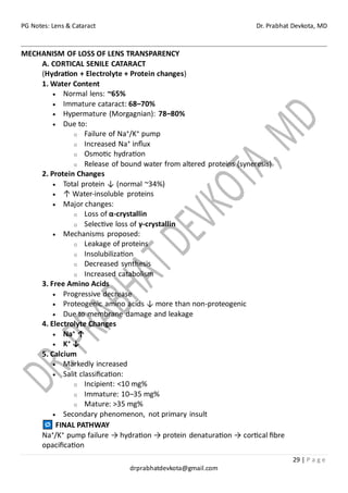 PG Notes: Lens & Cataract Dr. Prabhat Devkota, MD
29 | P a g e
drprabhatdevkota@gmail.com
MECHANISM OF LOSS OF LENS TRANSPARENCY
A. CORTICAL SENILE CATARACT
(Hydration + Electrolyte + Protein changes)
1. Water Content
• Normal lens: ~65%
• Immature cataract: 68–70%
• Hypermature (Morgagnian): 78–80%
• Due to:
o Failure of Na⁺/K⁺ pump
o Increased Na⁺ influx
o Osmotic hydration
o Release of bound water from altered proteins (syneresis)
2. Protein Changes
• Total protein ↓ (normal ~34%)
• ↑ Water-insoluble proteins
• Major changes:
o Loss of α-crystallin
o Selective loss of γ-crystallin
• Mechanisms proposed:
o Leakage of proteins
o Insolubilization
o Decreased synthesis
o Increased catabolism
3. Free Amino Acids
• Progressive decrease
• Proteogenic amino acids ↓ more than non-proteogenic
• Due to membrane damage and leakage
4. Electrolyte Changes
• Na⁺ ↑
• K⁺ ↓
5. Calcium
• Markedly increased
• Salit classification:
o Incipient: <10 mg%
o Immature: 10–35 mg%
o Mature: >35 mg%
• Secondary phenomenon, not primary insult
FINAL PATHWAY
Na⁺/K⁺ pump failure → hydration → protein denaturation → cortical fibre
opacification
 