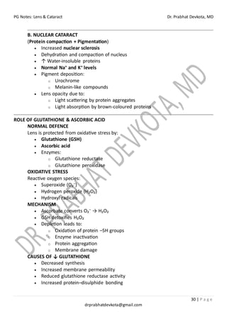 PG Notes: Lens & Cataract Dr. Prabhat Devkota, MD
30 | P a g e
drprabhatdevkota@gmail.com
B. NUCLEAR CATARACT
(Protein compaction + Pigmentation)
• Increased nuclear sclerosis
• Dehydration and compaction of nucleus
• ↑ Water-insoluble proteins
• Normal Na⁺ and K⁺ levels
• Pigment deposition:
o Urochrome
o Melanin-like compounds
• Lens opacity due to:
o Light scattering by protein aggregates
o Light absorption by brown-coloured proteins
ROLE OF GLUTATHIONE & ASCORBIC ACID
NORMAL DEFENCE
Lens is protected from oxidative stress by:
• Glutathione (GSH)
• Ascorbic acid
• Enzymes:
o Glutathione reductase
o Glutathione peroxidase
OXIDATIVE STRESS
Reactive oxygen species:
• Superoxide (O₂⁻)
• Hydrogen peroxide (H₂O₂)
• Hydroxyl radicals
MECHANISM
• Ascorbate converts O₂⁻ → H₂O₂
• GSH detoxifies H₂O₂
• Depletion leads to:
o Oxidation of protein –SH groups
o Enzyme inactivation
o Protein aggregation
o Membrane damage
CAUSES OF ↓ GLUTATHIONE
• Decreased synthesis
• Increased membrane permeability
• Reduced glutathione reductase activity
• Increased protein–disulphide bonding
 
