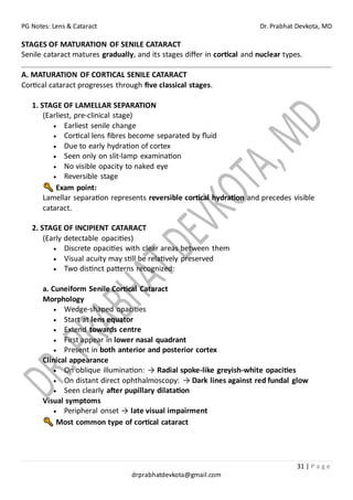 PG Notes: Lens & Cataract Dr. Prabhat Devkota, MD
31 | P a g e
drprabhatdevkota@gmail.com
STAGES OF MATURATION OF SENILE CATARACT
Senile cataract matures gradually, and its stages differ in cortical and nuclear types.
A. MATURATION OF CORTICAL SENILE CATARACT
Cortical cataract progresses through five classical stages.
1. STAGE OF LAMELLAR SEPARATION
(Earliest, pre-clinical stage)
• Earliest senile change
• Cortical lens fibres become separated by fluid
• Due to early hydration of cortex
• Seen only on slit-lamp examination
• No visible opacity to naked eye
• Reversible stage
Exam point:
Lamellar separation represents reversible cortical hydration and precedes visible
cataract.
2. STAGE OF INCIPIENT CATARACT
(Early detectable opacities)
• Discrete opacities with clear areas between them
• Visual acuity may still be relatively preserved
• Two distinct patterns recognized:
a. Cuneiform Senile Cortical Cataract
Morphology
• Wedge-shaped opacities
• Start at lens equator
• Extend towards centre
• First appear in lower nasal quadrant
• Present in both anterior and posterior cortex
Clinical appearance
• On oblique illumination: → Radial spoke-like greyish-white opacities
• On distant direct ophthalmoscopy: → Dark lines against red fundal glow
• Seen clearly after pupillary dilatation
Visual symptoms
• Peripheral onset → late visual impairment
Most common type of cortical cataract
 