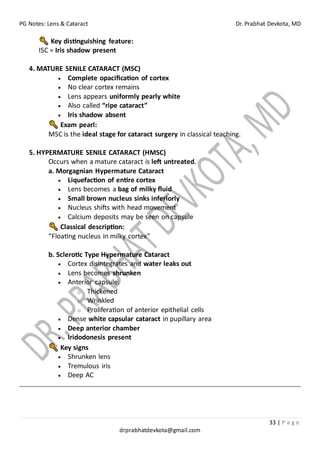 PG Notes: Lens & Cataract Dr. Prabhat Devkota, MD
33 | P a g e
drprabhatdevkota@gmail.com
Key distinguishing feature:
ISC = Iris shadow present
4. MATURE SENILE CATARACT (MSC)
• Complete opacification of cortex
• No clear cortex remains
• Lens appears uniformly pearly white
• Also called “ripe cataract”
• Iris shadow absent
Exam pearl:
MSC is the ideal stage for cataract surgery in classical teaching.
5. HYPERMATURE SENILE CATARACT (HMSC)
Occurs when a mature cataract is left untreated.
a. Morgagnian Hypermature Cataract
• Liquefaction of entire cortex
• Lens becomes a bag of milky fluid
• Small brown nucleus sinks inferiorly
• Nucleus shifts with head movement
• Calcium deposits may be seen on capsule
Classical description:
“Floating nucleus in milky cortex”
b. Sclerotic Type Hypermature Cataract
• Cortex disintegrates and water leaks out
• Lens becomes shrunken
• Anterior capsule:
o Thickened
o Wrinkled
o Proliferation of anterior epithelial cells
• Dense white capsular cataract in pupillary area
• Deep anterior chamber
• Iridodonesis present
Key signs
• Shrunken lens
• Tremulous iris
• Deep AC
 