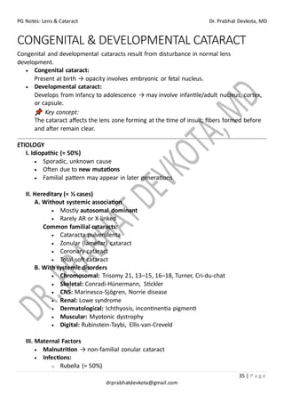 PG Notes: Lens & Cataract Dr. Prabhat Devkota, MD
35 | P a g e
drprabhatdevkota@gmail.com
CONGENITAL & DEVELOPMENTAL CATARACT
Congenital and developmental cataracts result from disturbance in normal lens
development.
• Congenital cataract:
Present at birth → opacity involves embryonic or fetal nucleus.
• Developmental cataract:
Develops from infancy to adolescence → may involve infantile/adult nucleus, cortex,
or capsule.
Key concept:
The cataract affects the lens zone forming at the time of insult; fibers formed before
and after remain clear.
ETIOLOGY
I. Idiopathic (≈ 50%)
• Sporadic, unknown cause
• Often due to new mutations
• Familial pattern may appear in later generations
II. Hereditary (≈ ⅓ cases)
A. Without systemic association
• Mostly autosomal dominant
• Rarely AR or X-linked
Common familial cataracts:
• Cataracta pulverulenta
• Zonular (lamellar) cataract
• Coronary cataract
• Total soft cataract
B. With systemic disorders
• Chromosomal: Trisomy 21, 13–15, 16–18, Turner, Cri-du-chat
• Skeletal: Conradi-Hünermann, Stickler
• CNS: Marinesco-Sjögren, Norrie disease
• Renal: Lowe syndrome
• Dermatological: Ichthyosis, incontinentia pigmenti
• Muscular: Myotonic dystrophy
• Digital: Rubinstein-Taybi, Ellis-van-Creveld
III. Maternal Factors
• Malnutrition → non-familial zonular cataract
• Infections:
o Rubella (≈ 50%)
 