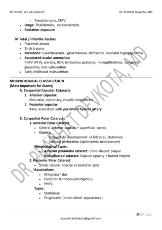 PG Notes: Lens & Cataract Dr. Prabhat Devkota, MD
36 | P a g e
drprabhatdevkota@gmail.com
o Toxoplasmosis, CMV
• Drugs: Thalidomide, corticosteroids
• Radiation exposure
IV. Fetal / Infantile Factors
• Placental anoxia
• Birth trauma
• Metabolic: Galactosaemia, galactokinase deficiency, neonatal hypoglycaemia
• Associated ocular anomalies:
PHPV (PFV), aniridia, ROP, lenticonus posterior, microphthalmos, congenital
glaucoma, lens subluxation
• Early childhood malnutrition
MORPHOLOGICAL CLASSIFICATION
(Most Important for Exams)
A. Congenital Capsular Cataracts
1. Anterior capsular:
Non-axial, stationary, visually insignificant
2. Posterior capsular:
Rare; associated with persistent hyaloid artery
B. Congenital Polar Cataracts
1. Anterior Polar Cataract
• Central anterior capsule + superficial cortex
• Causes:
o Delayed AC development → bilateral, stationary
o Corneal perforation (ophthalmia neonatorum)
Morphological types:
• Anterior pyramidal cataract: Cone-shaped plaque
• Reduplicated cataract: Capsule opacity + buried imprint
2. Posterior Polar Cataract
• Small, circular opacity at posterior pole
Associations:
• Mittendorf dot
• Posterior lenticonus/lentiglobus
• PHPV
Types:
• Stationary
• Progressive (onion-whorl appearance)
 