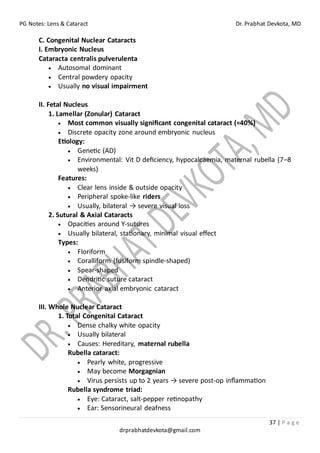 PG Notes: Lens & Cataract Dr. Prabhat Devkota, MD
37 | P a g e
drprabhatdevkota@gmail.com
C. Congenital Nuclear Cataracts
I. Embryonic Nucleus
Cataracta centralis pulverulenta
• Autosomal dominant
• Central powdery opacity
• Usually no visual impairment
II. Fetal Nucleus
1. Lamellar (Zonular) Cataract
• Most common visually significant congenital cataract (≈40%)
• Discrete opacity zone around embryonic nucleus
Etiology:
• Genetic (AD)
• Environmental: Vit D deficiency, hypocalcaemia, maternal rubella (7–8
weeks)
Features:
• Clear lens inside & outside opacity
• Peripheral spoke-like riders
• Usually, bilateral → severe visual loss
2. Sutural & Axial Cataracts
• Opacities around Y-sutures
• Usually bilateral, stationary, minimal visual effect
Types:
• Floriform
• Coralliform (fusiform spindle-shaped)
• Spear-shaped
• Dendritic suture cataract
• Anterior axial embryonic cataract
III. Whole Nuclear Cataract
1. Total Congenital Cataract
• Dense chalky white opacity
• Usually bilateral
• Causes: Hereditary, maternal rubella
Rubella cataract:
• Pearly white, progressive
• May become Morgagnian
• Virus persists up to 2 years → severe post-op inflammation
Rubella syndrome triad:
• Eye: Cataract, salt-pepper retinopathy
• Ear: Sensorineural deafness
 