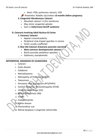 PG Notes: Lens & Cataract Dr. Prabhat Devkota, MD
38 | P a g e
drprabhatdevkota@gmail.com
• Heart: PDA, pulmonary stenosis, VSD
Prevention: Rubella vaccination ≥3 months before pregnancy
2. Congenital Membranous Cataract
• Absorbed cataract → thin membrane
• May mimic congenital aphakia
• Seen in Hallermann-Streiff syndrome
D. Cataracts Involving Adult Nucleus & Cortex
1. Coronary Cataract
• Appears around puberty
• Peripheral club-shaped opacities in corona
• Vision usually unaffected
2. Blue Dot Cataract (Cataracta punctata caerulea)
• Most common developmental cataract
• Bluish punctate peripheral opacities
• Stationary, asymptomatic
DIFFERENTIAL DIAGNOSIS OF LEUKOCORIA
1. Cataract
2. Coats disease
3. Coloboma
4. Retinoblastoma
5. Retinopathy of Prematurity (ROP)
6. Toxocariasis
7. Persistent Fetal Vasculature (PFV/PHPV)
8. Familial Exudative Vitreoretinopathy (FEVR)
9. Vitreous Hemorrhage (VH)
10. Retinal Detachment (RD)
11. Uveitis
12. Endophthalmitis
13. Norrie disease
14. Chorioretinal scar
15. Retinal dysplasia / congenital retinal folds
 