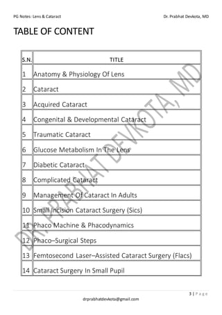 PG Notes: Lens & Cataract Dr. Prabhat Devkota, MD
3 | P a g e
drprabhatdevkota@gmail.com
TABLE OF CONTENT
S.N. TITLE
1 Anatomy & Physiology Of Lens
2 Cataract
3 Acquired Cataract
4 Congenital & Developmental Cataract
5 Traumatic Cataract
6 Glucose Metabolism In The Lens
7 Diabetic Cataract
8 Complicated Cataract
9 Management Of Cataract In Adults
10 Small Incision Cataract Surgery (Sics)
11 Phaco Machine & Phacodynamics
12 Phaco–Surgical Steps
13 Femtosecond Laser–Assisted Cataract Surgery (Flacs)
14 Cataract Surgery In Small Pupil
 