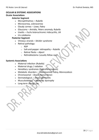 PG Notes: Lens & Cataract Dr. Prabhat Devkota, MD
39 | P a g e
drprabhatdevkota@gmail.com
OCULAR & SYSTEMIC ASSOCIATIONS
Ocular Associations
Anterior Segment
• Microphthalmos – Rubella
• Microcornea, sclerocornea
• Cloudy cornea – Lowe, Fabry
• Glaucoma – Aniridia, Peters anomaly, Rubella
• Uveitis – Fuchs heterochromic iridocyclitis, JIA
• Iris coloboma
Posterior Segment
• Vitreous strands – Stickler syndrome
• Retinal pathology:
o ROP
o Salt-and-pepper retinopathy – Rubella
o Retinal flecks – Alport
o Retinoblastoma (usually fellow eye)
Systemic Associations
• Maternal infection (Rubella)
• Maternal drugs / radiation
• Hereditary syndromes (Neurofibromatosis)
• Metabolic disorders – Galactosemia, Fabry, Mannosidosis
• Chromosomal – Down, Nance-Horan
• Dermatological – Atopic dermatitis
• Musculoskeletal – Myotonic dystrophy
• Long-term steroid use
 