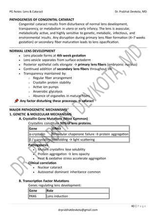 PG Notes: Lens & Cataract Dr. Prabhat Devkota, MD
40 | P a g e
drprabhatdevkota@gmail.com
PATHOGENESIS OF CONGENITAL CATARACT
Congenital cataract results from disturbance of normal lens development,
transparency, or metabolism in utero or early infancy. The lens is avascular,
metabolically active, and highly sensitive to genetic, metabolic, infectious, and
environmental insults. Any disruption during primary lens fiber formation (4–7 weeks
gestation) or secondary fiber maturation leads to lens opacification.
NORMAL LENS DEVELOPMENT
• Lens placode forms at 4th week gestation
• Lens vesicle separates from surface ectoderm
• Posterior epithelial cells elongate → primary lens fibers (embryonic nucleus)
• Continued addition of secondary lens fibers throughout life
• Transparency maintained by:
o Regular fiber arrangement
o Crystallin protein stability
o Active ion pumps
o Anaerobic glycolysis
o Absence of organelles in mature fibers
Any factor disturbing these processes → cataract
MAJOR PATHOGENETIC MECHANISMS
1. GENETIC & MOLECULAR MECHANISMS
A. Crystallin Gene Mutations (Most Common)
Crystallins constitute 90% of lens proteins.
Gene Effect
α-crystallin Molecular chaperone failure → protein aggregation
β / γ crystallins Misfolding → light scattering
Pathogenesis
• Mutant crystallins lose solubility
• Protein aggregation → lens opacity
• Heat & oxidative stress accelerate aggregation
Clinical correlation
• Nuclear cataract
• Autosomal dominant inheritance common
B. Transcription Factor Mutations
Genes regulating lens development:
Gene Role
PAX6 Lens induction
 