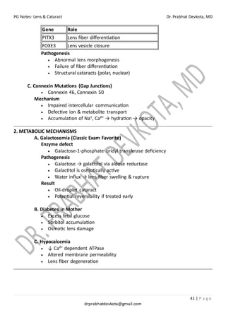 PG Notes: Lens & Cataract Dr. Prabhat Devkota, MD
41 | P a g e
drprabhatdevkota@gmail.com
Gene Role
PITX3 Lens fiber differentiation
FOXE3 Lens vesicle closure
Pathogenesis
• Abnormal lens morphogenesis
• Failure of fiber differentiation
• Structural cataracts (polar, nuclear)
C. Connexin Mutations (Gap Junctions)
• Connexin 46, Connexin 50
Mechanism
• Impaired intercellular communication
• Defective ion & metabolite transport
• Accumulation of Na⁺, Ca²⁺ → hydration → opacity
2. METABOLIC MECHANISMS
A. Galactosemia (Classic Exam Favorite)
Enzyme defect
• Galactose-1-phosphate uridyl transferase deficiency
Pathogenesis
• Galactose → galactitol via aldose reductase
• Galactitol is osmotically active
• Water influx → lens fiber swelling & rupture
Result
• Oil-droplet cataract
• Potential reversibility if treated early
B. Diabetes in Mother
• Excess fetal glucose
• Sorbitol accumulation
• Osmotic lens damage
C. Hypocalcemia
• ↓ Ca²⁺ dependent ATPase
• Altered membrane permeability
• Lens fiber degeneration
 