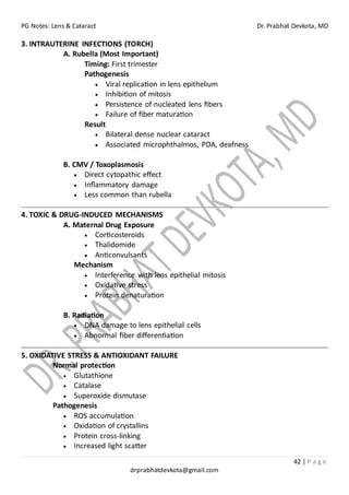 PG Notes: Lens & Cataract Dr. Prabhat Devkota, MD
42 | P a g e
drprabhatdevkota@gmail.com
3. INTRAUTERINE INFECTIONS (TORCH)
A. Rubella (Most Important)
Timing: First trimester
Pathogenesis
• Viral replication in lens epithelium
• Inhibition of mitosis
• Persistence of nucleated lens fibers
• Failure of fiber maturation
Result
• Bilateral dense nuclear cataract
• Associated microphthalmos, PDA, deafness
B. CMV / Toxoplasmosis
• Direct cytopathic effect
• Inflammatory damage
• Less common than rubella
4. TOXIC & DRUG-INDUCED MECHANISMS
A. Maternal Drug Exposure
• Corticosteroids
• Thalidomide
• Anticonvulsants
Mechanism
• Interference with lens epithelial mitosis
• Oxidative stress
• Protein denaturation
B. Radiation
• DNA damage to lens epithelial cells
• Abnormal fiber differentiation
5. OXIDATIVE STRESS & ANTIOXIDANT FAILURE
Normal protection
• Glutathione
• Catalase
• Superoxide dismutase
Pathogenesis
• ROS accumulation
• Oxidation of crystallins
• Protein cross-linking
• Increased light scatter
 