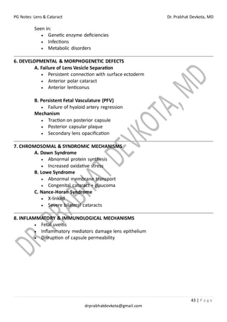 PG Notes: Lens & Cataract Dr. Prabhat Devkota, MD
43 | P a g e
drprabhatdevkota@gmail.com
Seen in:
• Genetic enzyme deficiencies
• Infections
• Metabolic disorders
6. DEVELOPMENTAL & MORPHOGENETIC DEFECTS
A. Failure of Lens Vesicle Separation
• Persistent connection with surface ectoderm
• Anterior polar cataract
• Anterior lenticonus
B. Persistent Fetal Vasculature (PFV)
• Failure of hyaloid artery regression
Mechanism
• Traction on posterior capsule
• Posterior capsular plaque
• Secondary lens opacification
7. CHROMOSOMAL & SYNDROMIC MECHANISMS
A. Down Syndrome
• Abnormal protein synthesis
• Increased oxidative stress
B. Lowe Syndrome
• Abnormal membrane transport
• Congenital cataract + glaucoma
C. Nance-Horan Syndrome
• X-linked
• Severe bilateral cataracts
8. INFLAMMATORY & IMMUNOLOGICAL MECHANISMS
• Fetal uveitis
• Inflammatory mediators damage lens epithelium
• Disruption of capsule permeability
 
