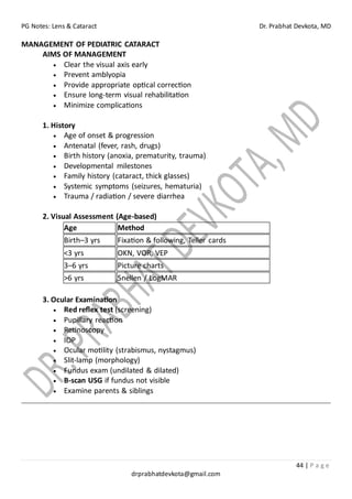 PG Notes: Lens & Cataract Dr. Prabhat Devkota, MD
44 | P a g e
drprabhatdevkota@gmail.com
MANAGEMENT OF PEDIATRIC CATARACT
AIMS OF MANAGEMENT
• Clear the visual axis early
• Prevent amblyopia
• Provide appropriate optical correction
• Ensure long-term visual rehabilitation
• Minimize complications
1. History
• Age of onset & progression
• Antenatal (fever, rash, drugs)
• Birth history (anoxia, prematurity, trauma)
• Developmental milestones
• Family history (cataract, thick glasses)
• Systemic symptoms (seizures, hematuria)
• Trauma / radiation / severe diarrhea
2. Visual Assessment (Age-based)
Age Method
Birth–3 yrs Fixation & following, Teller cards
<3 yrs OKN, VOR, VEP
3–6 yrs Picture charts
>6 yrs Snellen / LogMAR
3. Ocular Examination
• Red reflex test (screening)
• Pupillary reaction
• Retinoscopy
• IOP
• Ocular motility (strabismus, nystagmus)
• Slit-lamp (morphology)
• Fundus exam (undilated & dilated)
• B-scan USG if fundus not visible
• Examine parents & siblings
 