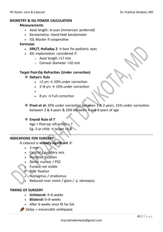 PG Notes: Lens & Cataract Dr. Prabhat Devkota, MD
45 | P a g e
drprabhatdevkota@gmail.com
BIOMETRY & IOL POWER CALCULATION
Measurements
• Axial length: A-scan (immersion preferred)
• Keratometry: Hand-held keratometer
• IOL Master if cooperative
Formulae
• SRK/T, Holladay 2 → best for pediatric eyes
• IOL implantation considered if:
o Axial length >17 mm
o Corneal diameter >10 mm
Target Post-Op Refraction (Under correction)
❖ Dahan’s Rule
• <2 yrs → 20% under correction
• 2–8 yrs → 10% under correction
•
• 8 yrs → Full correction
❖ Prost et al: 20% under correction between 1 & 2 years, 15% under correction
between 2 & 4 years & 10% between 4 and 8 years of age
❖ Enyedi Rule of 7
Age + Post-op refraction = 7
Eg: 3-yr child → target +4 D
INDICATIONS FOR SURGERY
A cataract is visually significant if:
• 3 mm
• Central / pupillary axis
• Posterior location
• Dense nuclear / PSC
• Fundus not visible
• Poor fixation
• Nystagmus / strabismus
• Reduced near vision / glare / ↓ stereopsis
TIMING OF SURGERY
• Unilateral: 4–6 weeks
• Bilateral: 6–8 weeks
• After 6 weeks once fit for GA
Delay = irreversible amblyopia
 