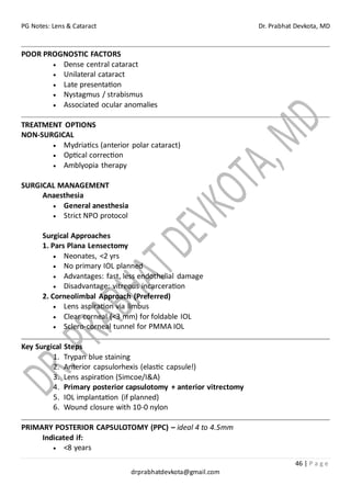 PG Notes: Lens & Cataract Dr. Prabhat Devkota, MD
46 | P a g e
drprabhatdevkota@gmail.com
POOR PROGNOSTIC FACTORS
• Dense central cataract
• Unilateral cataract
• Late presentation
• Nystagmus / strabismus
• Associated ocular anomalies
TREATMENT OPTIONS
NON-SURGICAL
• Mydriatics (anterior polar cataract)
• Optical correction
• Amblyopia therapy
SURGICAL MANAGEMENT
Anaesthesia
• General anesthesia
• Strict NPO protocol
Surgical Approaches
1. Pars Plana Lensectomy
• Neonates, <2 yrs
• No primary IOL planned
• Advantages: fast, less endothelial damage
• Disadvantage: vitreous incarceration
2. Corneolimbal Approach (Preferred)
• Lens aspiration via limbus
• Clear corneal (<3 mm) for foldable IOL
• Sclero-corneal tunnel for PMMA IOL
Key Surgical Steps
1. Trypan blue staining
2. Anterior capsulorhexis (elastic capsule!)
3. Lens aspiration (Simcoe/I&A)
4. Primary posterior capsulotomy + anterior vitrectomy
5. IOL implantation (if planned)
6. Wound closure with 10-0 nylon
PRIMARY POSTERIOR CAPSULOTOMY (PPC) – ideal 4 to 4.5mm
Indicated if:
• <8 years
 