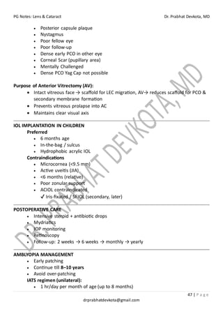 PG Notes: Lens & Cataract Dr. Prabhat Devkota, MD
47 | P a g e
drprabhatdevkota@gmail.com
• Posterior capsule plaque
• Nystagmus
• Poor fellow eye
• Poor follow-up
• Dense early PCO in other eye
• Corneal Scar (pupillary area)
• Mentally Challenged
• Dense PCO Yag Cap not possible
Purpose of Anterior Vitrectomy (AV):
• Intact vitreous face → scaffold for LEC migration, AV→ reduces scaffold for PCO &
secondary membrane formation
• Prevents vitreous prolapse into AC
• Maintains clear visual axis
IOL IMPLANTATION IN CHILDREN
Preferred
• 6 months age
• In-the-bag / sulcus
• Hydrophobic acrylic IOL
Contraindications
• Microcornea (<9.5 mm)
• Active uveitis (JIA)
• <6 months (relative)
• Poor zonular support
• ACIOL contraindicated
✔ Iris-fixated / SFIOL (secondary, later)
POSTOPERATIVE CARE
• Intensive steroid + antibiotic drops
• Mydriatics
• IOP monitoring
• Retinoscopy
• Follow-up: 2 weeks → 6 weeks → monthly → yearly
AMBLYOPIA MANAGEMENT
• Early patching
• Continue till 8–10 years
• Avoid over-patching
IATS regimen (unilateral):
• 1 hr/day per month of age (up to 8 months)
 