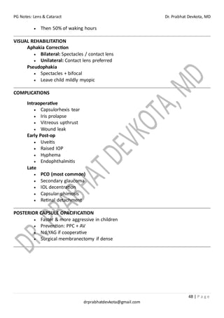 PG Notes: Lens & Cataract Dr. Prabhat Devkota, MD
48 | P a g e
drprabhatdevkota@gmail.com
• Then 50% of waking hours
VISUAL REHABILITATION
Aphakia Correction
• Bilateral: Spectacles / contact lens
• Unilateral: Contact lens preferred
Pseudophakia
• Spectacles + bifocal
• Leave child mildly myopic
COMPLICATIONS
Intraoperative
• Capsulorhexis tear
• Iris prolapse
• Vitreous upthrust
• Wound leak
Early Post-op
• Uveitis
• Raised IOP
• Hyphema
• Endophthalmitis
Late
• PCO (most common)
• Secondary glaucoma
• IOL decentration
• Capsular phimosis
• Retinal detachment
POSTERIOR CAPSULE OPACIFICATION
• Faster & more aggressive in children
• Prevention: PPC + AV
• Nd:YAG if cooperative
• Surgical membranectomy if dense
 