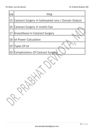 PG Notes: Lens & Cataract Dr. Prabhat Devkota, MD
4 | P a g e
drprabhatdevkota@gmail.com
S.N. TITLE
15 Cataract Surgery In Subluxated Lens / Zonular Dialysis
16 Cataract Surgery In Uveitic Eye
17 Anaesthesia In Cataract Surgery
18 Iol Power Calculation
19 Types Of Iol
20 Complications Of Cataract Surgery
 