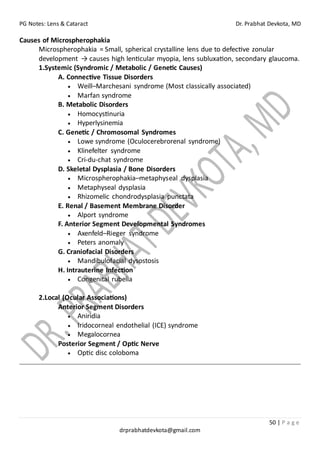 PG Notes: Lens & Cataract Dr. Prabhat Devkota, MD
50 | P a g e
drprabhatdevkota@gmail.com
Causes of Microspherophakia
Microspherophakia = Small, spherical crystalline lens due to defective zonular
development → causes high lenticular myopia, lens subluxation, secondary glaucoma.
1.Systemic (Syndromic / Metabolic / Genetic Causes)
A. Connective Tissue Disorders
• Weill–Marchesani syndrome (Most classically associated)
• Marfan syndrome
B. Metabolic Disorders
• Homocystinuria
• Hyperlysinemia
C. Genetic / Chromosomal Syndromes
• Lowe syndrome (Oculocerebrorenal syndrome)
• Klinefelter syndrome
• Cri-du-chat syndrome
D. Skeletal Dysplasia / Bone Disorders
• Microspherophakia–metaphyseal dysplasia
• Metaphyseal dysplasia
• Rhizomelic chondrodysplasia punctata
E. Renal / Basement Membrane Disorder
• Alport syndrome
F. Anterior Segment Developmental Syndromes
• Axenfeld–Rieger syndrome
• Peters anomaly
G. Craniofacial Disorders
• Mandibulofacial dysostosis
H. Intrauterine Infection
• Congenital rubella
2.Local (Ocular Associations)
Anterior Segment Disorders
• Aniridia
• Iridocorneal endothelial (ICE) syndrome
• Megalocornea
Posterior Segment / Optic Nerve
• Optic disc coloboma
 