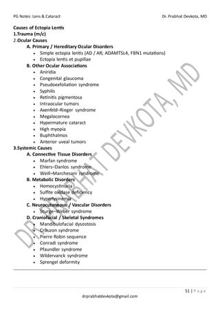 PG Notes: Lens & Cataract Dr. Prabhat Devkota, MD
51 | P a g e
drprabhatdevkota@gmail.com
Causes of Ectopia Lentis
1.Trauma (m/c)
2.Ocular Causes
A. Primary / Hereditary Ocular Disorders
• Simple ectopia lentis (AD / AR; ADAMTSL4, FBN1 mutations)
• Ectopia lentis et pupillae
B. Other Ocular Associations
• Aniridia
• Congenital glaucoma
• Pseudoexfoliation syndrome
• Syphilis
• Retinitis pigmentosa
• Intraocular tumors
• Axenfeld–Rieger syndrome
• Megalocornea
• Hypermature cataract
• High myopia
• Buphthalmos
• Anterior uveal tumors
3.Systemic Causes
A. Connective Tissue Disorders
• Marfan syndrome
• Ehlers–Danlos syndrome
• Weill–Marchesani syndrome
B. Metabolic Disorders
• Homocystinuria
• Sulfite oxidase deficiency
• Hyperlysinemia
C. Neurocutaneous / Vascular Disorders
• Sturge–Weber syndrome
D. Craniofacial / Skeletal Syndromes
• Mandibulofacial dysostosis
• Crouzon syndrome
• Pierre Robin sequence
• Conradi syndrome
• Pfaundler syndrome
• Wildervanck syndrome
• Sprengel deformity
 