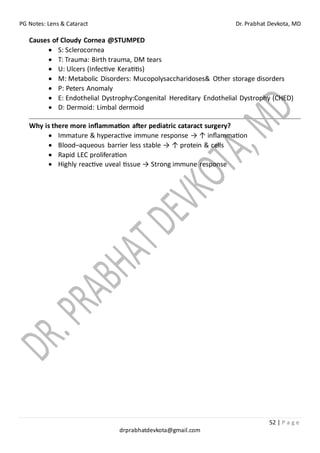 PG Notes: Lens & Cataract Dr. Prabhat Devkota, MD
52 | P a g e
drprabhatdevkota@gmail.com
Causes of Cloudy Cornea @STUMPED
• S: Sclerocornea
• T: Trauma: Birth trauma, DM tears
• U: Ulcers (Infective Keratitis)
• M: Metabolic Disorders: Mucopolysaccharidoses& Other storage disorders
• P: Peters Anomaly
• E: Endothelial Dystrophy:Congenital Hereditary Endothelial Dystrophy (CHED)
• D: Dermoid: Limbal dermoid
Why is there more inflammation after pediatric cataract surgery?
• Immature & hyperactive immune response → ↑ inflammation
• Blood–aqueous barrier less stable → ↑ protein & cells
• Rapid LEC proliferation
• Highly reactive uveal tissue → Strong immune response
 