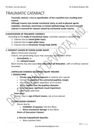 PG Notes: Lens & Cataract Dr. Prabhat Devkota, MD
53 | P a g e
drprabhatdevkota@gmail.com
TRAUMATIC CATARACT
Traumatic cataract refers to opacification of the crystalline lens resulting from
trauma.
Although trauma may include mechanical injury as well as physical agents
(radiation, chemicals, electricity), in clinical ophthalmology the term traumatic
cataract is reserved for cataract caused by mechanical ocular injuries.
CLASSIFICATION OF TRAUMATIC CATARACT
According to the mode of mechanical injury, traumatic cataract is classified into:
1. Cataract due to closed globe injury
2. Cataract due to open globe injury
3. Cataract due to intraocular foreign body (IOFB)
1. CATARACT CAUSED BY CLOSED GLOBE INJURY
(Blunt / Concussion trauma)
A blunt, non-penetrating injury may cause lens opacification either:
• Immediately, or
• As a delayed sequel
Blunt trauma may also cause lens subluxation or dislocation, with or without cataract
formation.
LENTICULAR CHANGES FOLLOWING BLUNT TRAUMA
i. VOSSIUS RING
• Circular ring of brown pigment on anterior lens capsule
• Formed by imprint of the contracted pupillary margin
• Occurs due to sudden apposition of iris to lens
• Ring is smaller than the pupillary diameter
• Does not cause significant visual impairment
• Often fades with time
Exam pearl:
Vossius ring is a sign of blunt trauma, not a true cataract.
ii. CONCUSSION CATARACT
Occurs due to:
• Imbibition of aqueous into lens fibres
• Direct mechanical damage to lens fibres
Forms of Concussion Cataract
a. Discrete Subepithelial Opacities
• Most common form
 