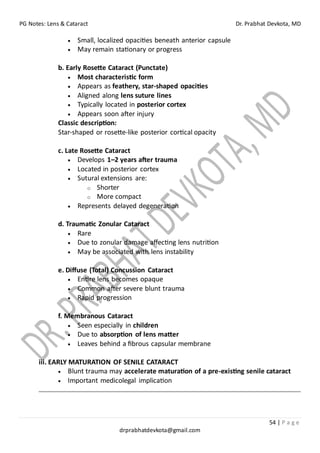 PG Notes: Lens & Cataract Dr. Prabhat Devkota, MD
54 | P a g e
drprabhatdevkota@gmail.com
• Small, localized opacities beneath anterior capsule
• May remain stationary or progress
b. Early Rosette Cataract (Punctate)
• Most characteristic form
• Appears as feathery, star-shaped opacities
• Aligned along lens suture lines
• Typically located in posterior cortex
• Appears soon after injury
Classic description:
Star-shaped or rosette-like posterior cortical opacity
c. Late Rosette Cataract
• Develops 1–2 years after trauma
• Located in posterior cortex
• Sutural extensions are:
o Shorter
o More compact
• Represents delayed degeneration
d. Traumatic Zonular Cataract
• Rare
• Due to zonular damage affecting lens nutrition
• May be associated with lens instability
e. Diffuse (Total) Concussion Cataract
• Entire lens becomes opaque
• Common after severe blunt trauma
• Rapid progression
f. Membranous Cataract
• Seen especially in children
• Due to absorption of lens matter
• Leaves behind a fibrous capsular membrane
iii. EARLY MATURATION OF SENILE CATARACT
• Blunt trauma may accelerate maturation of a pre-existing senile cataract
• Important medicolegal implication
 