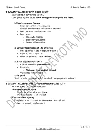 PG Notes: Lens & Cataract Dr. Prabhat Devkota, MD
55 | P a g e
drprabhatdevkota@gmail.com
2. CATARACT CAUSED BY OPEN GLOBE INJURY
(Penetrating or perforating trauma)
Open globe injuries cause direct damage to lens capsule and fibres.
i. Massive Capsular Rupture
• Large perforation of lens capsule
• Release of lens matter into anterior chamber
• Lens becomes rapidly cataractous
• May cause:
o Phacolytic reaction
o Secondary glaucoma
o Severe inflammation
ii. Cortical Opacification at Site of Rupture
• Lens opacifies at site of capsular breach
• Rapid spread of opacity
• Often progresses to total cataract
iii. Small Capsular Perforation
• Capsule may seal spontaneously
• Results in:
o Stationary focal cortical cataract
• Vision may remain stable
Exam pearl:
Small capsular rents can heal → localized, non-progressive cataract.
3. CATARACT CAUSED BY INTRAOCULAR FOREIGN BODIES (IOFB)
Retained IOFBs can cause cataract by:
i. Direct Mechanical Injury
• Similar to penetrating lens injury
• Produces focal or total cataract
ii. Track-Related Opacity
• Foreign body produces an opaque tract through lens
• May progress to total cataract
 