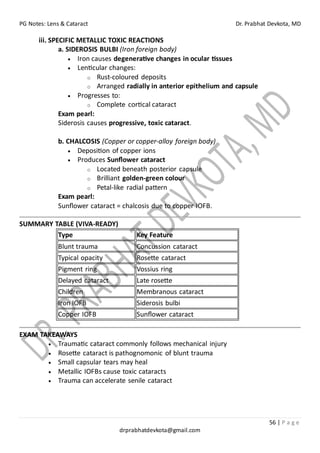 PG Notes: Lens & Cataract Dr. Prabhat Devkota, MD
56 | P a g e
drprabhatdevkota@gmail.com
iii. SPECIFIC METALLIC TOXIC REACTIONS
a. SIDEROSIS BULBI (Iron foreign body)
• Iron causes degenerative changes in ocular tissues
• Lenticular changes:
o Rust-coloured deposits
o Arranged radially in anterior epithelium and capsule
• Progresses to:
o Complete cortical cataract
Exam pearl:
Siderosis causes progressive, toxic cataract.
b. CHALCOSIS (Copper or copper-alloy foreign body)
• Deposition of copper ions
• Produces Sunflower cataract
o Located beneath posterior capsule
o Brilliant golden-green colour
o Petal-like radial pattern
Exam pearl:
Sunflower cataract = chalcosis due to copper IOFB.
SUMMARY TABLE (VIVA-READY)
Type Key Feature
Blunt trauma Concussion cataract
Typical opacity Rosette cataract
Pigment ring Vossius ring
Delayed cataract Late rosette
Children Membranous cataract
Iron IOFB Siderosis bulbi
Copper IOFB Sunflower cataract
EXAM TAKEAWAYS
• Traumatic cataract commonly follows mechanical injury
• Rosette cataract is pathognomonic of blunt trauma
• Small capsular tears may heal
• Metallic IOFBs cause toxic cataracts
• Trauma can accelerate senile cataract
 